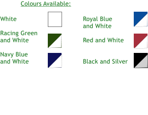 White  Racing Green and White  Navy Blue and White  Royal Blue and White  Red and White   Black and Silver Colours Available: